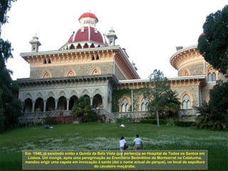 Em  1540, já existindo então a Quinta da Bela Vista que pertencia ao Hospital de Todos os Santos em Lisboa. Um monge, após uma peregrinação ao Eremitério Beneditino de Montserrat na Catalunha, mandou erigir uma capela em invocação à santa (daí o nome actual do parque), no local da sepultura do cavaleiro moçárabe. 