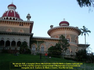 No século XVII, o hospital aforou Monserrate à família Mello e Castro radicada em Goa. Em 1718 a família compra a propriedade e Monserrate é incorporada no morgadio de D. Caetano de Mello e Castro, Vice-Rei da Índia. 