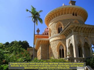 A capela foi reerguida noutro local da quinta. Mais tarde, essa réplica foi parcialmente destruída, de modo a assemelhar-se às ruínas e locais abandonados, que tanto eram apreciados pelo imaginário romântico do século XIX. 