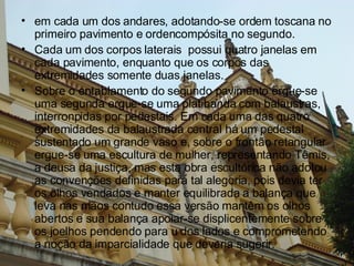em cada um dos andares, adotando-se ordem toscana no primeiro pavimento e ordencompósita no segundo.  Cada um dos corpos laterais  possui quatro janelas em cada pavimento, enquanto que os corpos das extremidades somente duas janelas. Sobre o entablamento do segundo pavimento ergue-se uma segunda ergue-se uma platibanda com balaustras, interronpidas por pedestais. Em cada uma das quatro extremidades da balaustrada central há um pedestal sustentado um grande vaso e, sobre o frontão retangular ergue-se uma escultura de mulher, representando Têmis, a deusa da justiça, mas esta obra escultórica não adotou as convenções definidas para tal alegoria, pois devia ter os olhos vendados e manter equilibrada a balança que leva nas mãos contudo essa versão mantêm os olhos abertos e sua balança apoiar-se displicentemente sobre os joelhos pendendo para u dos lados e comprometendo a noção da imparcialidade que deveria sugerir. 