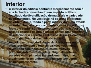 Interior O interior do edifício contrasta marcadamente com a sua fachada apresentando um aspecto eclético, resultado da diversificação de materiais e variedade de ornamentos. No vestíbulo há colunas e pilastras de ordem dupla, tendo a parte inferior do fuste tratada na ordem toscana, enquanto que a parte superior do fuste e o capitel são de ordem compósita. A adoção dessas colunas de dupla ordem parece uma tentativa de relacionar o aspecto estilísticos desses elementos  com a aparência da fachada do edifício.  As colunas de rall do Palácio da Justiça sustentam vigas que dividem o teto em caixões totalmente revestidos com ricos estuques em motivos predominantemente vegetais. Originalmente as paredes eram pintadas imitando mármore, mas atualmente foram uniformizadas num tom verde, demasiado vibrante. 