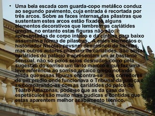 Uma bela escada com guarda-copo metálico conduz ao segundo pavimento, cuja entrada é recortada por três arcos. Sobre as faces internas das pilastras que sustentam estes arcos estão fixados alguns elementos decorativos que lembrem as cariátides gregas, no entanto estas figuras não são apresentadas de corpo inteiro e da cintura para baixo assumem a forma de pilastras.  A estes elementos o historiador Nicolau pevsner denominou de hermas, mas outros autores chamam de cariátides. São seisas cariátides do palácio e apresentam um ar bastante sensual, não só pelos seios desnudos como pela sugestão do sorriso um tanto maroto e que faz uma leve referência ao sorriso arcaico grego notando ainda que essas figuras encontra-se  nos corredores de um prédio onde funcionava o Tribunal da justiça e se comparando-as com as cariátides do palco do Teatro Amazonas, pode-se que as da casa de espetáculos são muito mais pudicas e contidas que estas aparentem melhor acabamento técnico. 