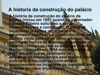 A historia da construção do palácio A história da construção do palácio da justiça iniciou em 1893 quando o governador Eduardo Ribeiro solicitava a verba necessária para a construção. O plano de orçamento já estava organizado e o governador justificava a conveniência de um edifício vasto para servir como a função de palácio da justiça de Manaus. A execução da obra foi contratada com as empresa Moers & Morton e iniciada em 1894 mas em março de 1897 encontrava-se paralisada os  empresários responsáveis pela mesma havia solicitado a rescisão do contrato por reconhecerem-se incapazes de cumpri-lo em virtudes de maus orçamentos. 