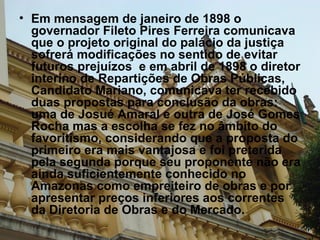 Em mensagem de janeiro de 1898 o governador Fileto Pires Ferreira comunicava que o projeto original do palácio da justiça sofrerá modificações no sentido de evitar futuros prejuízos  e em abril de 1898 o diretor interino de Repartições de Obras Públicas, Candidato Mariano, comunicava ter recebido duas propostas para conclusão da obras: uma de Josué Amaral e outra de José Gomes Rocha mas a escolha se fez no âmbito do favoritismo, considerando que a proposta do primeiro era mais vantajosa e foi preterida pela segunda porque seu proponente não era ainda suficientemente conhecido no Amazonas como empreiteiro de obras e por apresentar preços inferiores aos correntes da Diretoria de Obras e do Mercado.  
