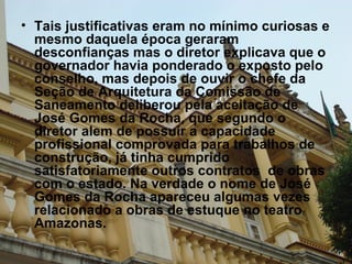 Tais justificativas eram no mínimo curiosas e mesmo daquela época geraram desconfianças mas o diretor explicava que o governador havia ponderado o exposto pelo conselho, mas depois de ouvir o chefe da Seção de Arquitetura da Comissão de Saneamento deliberou pela aceitação de José Gomes da Rocha, que segundo o diretor alem de possuir a capacidade profissional comprovada para trabalhos de construção, já tinha cumprido satisfatoriamente outros contratos  de obras com o estado. Na verdade o nome de José Gomes da Rocha apareceu algumas vezes relacionado a obras de estuque no teatro Amazonas. 