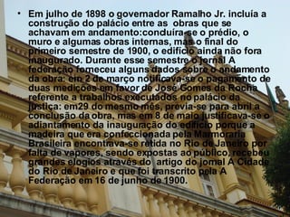 Em julho de 1898 o governador Ramalho Jr. incluía a construção do palácio entre as  obras que se achavam em andamento:concluíra-se o prédio, o muro e algumas obras internas, mas o final do primeiro semestre de 1900, o edifício ainda não fora inaugurado. Durante esse semestre o jornal A federação forneceu alguns dados sobre o andamento da obra: em 2 de março notificava-se o pagamento de duas medições em favor de José Gomes da Rocha referente a trabalhos executados no palácio da justiça: em29 do mesmo mês, previa-se para abril a conclusão da obra, mas em 8 de maio justificava-se o adiantamento da inauguração do edifício porque a madeira que era confeccionada pela Marmoraria Brasileira encontrava-se retida no Rio de Janeiro por falta de vapores, sendo expostas ao público, recebeu grandes elogios através do  artigo do jornal A Cidade do Rio de Janeiro e que foi transcrito pela A Federação em 16 de junho de 1900.  