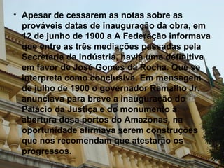 Apesar de cessarem as notas sobre as prováveis datas de inauguração da obra, em 12 de junho de 1900 a A Federação informava que entre as três mediações passadas pela Secretaria da indústria, havia uma definitiva em favor de José Gomes da Rocha. Que se interpreta como conclusiva. Em mensagem de julho de 1900 o governador Ramalho Jr. anunciava para breve a inauguração do Palácio da Justiça e do monumento à abertura dosa portos do Amazonas, na oportunidade afirmava serem construções que nos recomendam que atestarão os progressos.   