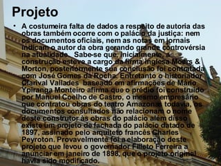 Projeto A costumeira falta de dados a respeito de autoria das obras também ocorre com o palácio da justiça: nem os documentos oficiais, nem as notas em jornais indicam o autor da obra gerando grande controvérsia na atualidade.  Sabe-se que, inicialmente, a construção esteve a cargo da firma inglesa Moers & Morton, posteriormente sua conclusão foi contratada com José Gomes da Rocha. Entretanto o historiador Clarival Vallades  baseado em afirmações de Mário Ypiranga Monteiro afirma que o prédio foi construído por Manuel Coelho de Castro, o mesmo empresário que contratou obras do teatro Amazonas todavia, os documentos consultados não relacionam o nome deste construtor às obras do palácio além disso existe um projeto de fachada do palácio datado de 1897, assinado pelo arquiteto francês Charles Peyroton. Provavelmente foi a elaboração deste projeto que levou o governador Filleto Ferreira a anunciar em janeiro de 1898, que o projeto original havia sido modificado. 