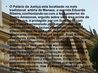 O Palácio da Justiça esta localizado na mais tradicional  artéria de Manaus, a avenida Eduardo Ribeiro, confrontando-se com a face posterior do Teatro Amazonas, erguido sobre uma área acima do nível da rua, é protegido por um forte muro com pedra jacaré arrematado pro balaustradas. Nas últimas décadas, a fachada do prédio recebeu diferentes tons de azul com detalhes brancos, atualmente mantém o azul e branco. Suas linhas estruturais estão intimamente comprometidas com a tradição renascentista. A proporção, a simetria e a simplicidade de suas linhas equilibradamente distribuídade4 em horizontais e verticais contribuem para rara elegância da construção demonstrando a elegância de um projeto racional e vigorosa comprometido com o classicismo. Em sua fachada apresemta elementos decorativos que derivam do repertório clássico, mas é bastante comedido no uso destes orçamentos.  