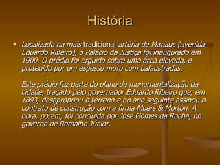 História Localizado na mais  tradicional  artéria de Manaus (avenida Eduardo Ribeiro), o Palácio da Justiça foi inaugurado em 1900. O prédio foi erguido sobre uma área elevada, e protegido por um espesso muro com balaustradas.  Este prédio fez parte do plano de monumentalização da cidade, traçado pelo governador Eduardo Ribeiro que, em 1893, desapropriou o terreno e no ano seguinte assinou o contrato de construção com a firma Moers & Morton. A obra, porém, foi concluída por José Gomes da Rocha, no governo de Ramalho Júnior.   