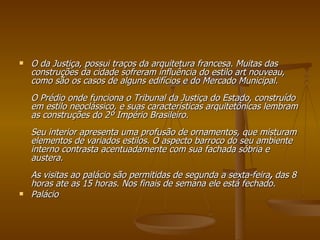 O da Justiça, possui traços da arquitetura francesa. Muitas das construções da cidade sofreram influência do estilo art nouveau, como são os casos de alguns edifícios e do Mercado Municipal. O Prédio onde funciona o Tribunal da Justiça do Estado, construído em estilo neoclássico, e suas características arquitetônicas lembram as construções do 2º Império Brasileiro.  Seu interior apresenta uma profusão de ornamentos, que misturam elementos de variados estilos. O aspecto barroco do seu ambiente interno contrasta acentuadamente com sua fachada sóbria e austera. As visitas ao palácio são permitidas de segunda a sexta-feira ,  das 8 horas ate as 15 horas. Nos finais de semana ele está fechado. Palácio 