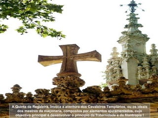 A Quinta da Regaleira, invoca a aventura dos Cavaleiros Templários, ou os ideais dos mestres da maçonaria, compostos por elementos ajuramentados, cujo objectivo principal é desenvolver o princípio da fraternidade e da filantropia ! 