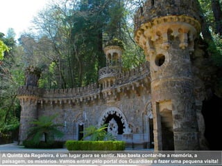 A Quinta da Regaleira, é um lugar para se sentir. Não basta contar-lhe a memória, a paisagem, os mistérios. Vamos entrar pelo portal dos Guardiães e fazer uma pequena visita!  
