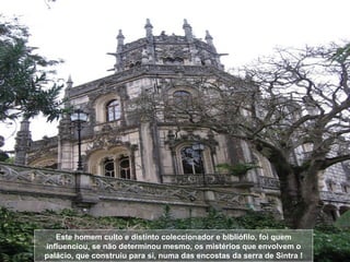 Este homem culto e distinto coleccionador e bibliófilo, foi quem influenciou, se não determinou mesmo, os mistérios que envolvem o palácio, que construiu para si, numa das encostas da serra de Sintra ! 