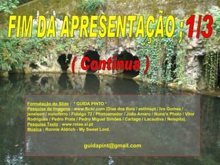 FIM DA APRESENTAÇÃO ; 1/3 Formatação do Slide  :  * GUIDA PINTO * Pesquisa de Imagens  : www.flickr.com (Dias dos Reis / estimapt / Ivo Gomes / jsnelson / nunoferro / Fidalgo 72 / Photoamador / João Amaro / Nuno’s Photo / Vitor Rodrigues / Pedro Prats / Pedro Miguel Simões / Cartago / Lacautiva / Neispita). Pesquisa Texto  : www.rotas.xi.pt Música  : Ronnie Aldrich - My Sweet Lord. [email_address] ( Continua ) 
