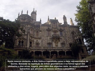 Neste mesmo contexto, a Arte Gótica é escolhida como a mais representativa da Quinta. Baseada na repetição de linhas geométricas e na forma ogival das abóbadas e dos arcos, sugere, para além dos objectos reais, os seres e animais estranhos que povoam os nossos sonhos e pesadelos ! 