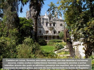 Castelos em ruínas, florestas sem saída, mansões com alas desertas e corredores escuros, criptas ocultas e subterrâneos húmidos, passagens secretas e portas interditas através das quais se adivinha a presença dos espíritos, são os ingredientes essenciais do cenário gótico, que está tão bem representado na Quinta da Regaleira !  