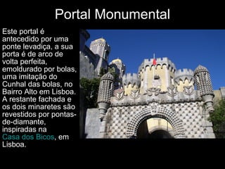 Portal Monumental Este portal é antecedido por uma ponte levadiça, a sua porta é de arco de volta perfeita, emoldurado por bolas, uma imitação do Cunhal das bolas, no Bairro Alto em Lisboa. A restante fachada e os dois minaretes são revestidos por pontas-de-diamante, inspiradas na  Casa dos Bicos , em Lisboa.  
