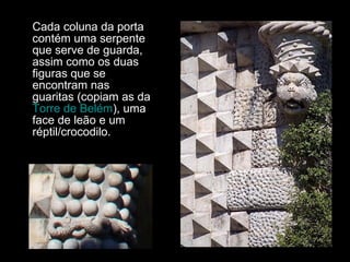 Cada coluna da porta contém uma serpente que serve de guarda, assim como os duas figuras que se encontram nas guaritas (copiam as da  Torre de Belém ), uma face de leão e um réptil/crocodilo. 