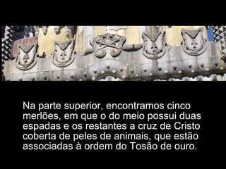 Na parte superior, encontramos cinco merlões, em que o do meio possui duas espadas e os restantes a cruz de Cristo coberta de peles de animais, que estão associadas à ordem do Tosão de ouro. 