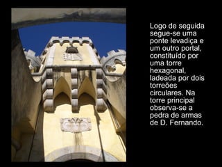 Logo de seguida segue-se uma ponte levadiça e um outro portal, constituído por uma torre hexagonal, ladeada por dois torreões circulares. Na torre principal observa-se a pedra de armas de D. Fernando. 