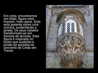Em cima, encontramos um tritão, figura meio homem, meio peixe. Este está assente sobre uma concha, sustentando a janela. Os seus cabelos transformam-se em troncos de árvores. Esta figura é inspirada no busto que sustenta a janela da sacristia do convento de Cristo em Tomar.  