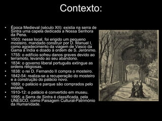 Contexto: Época Medieval (século XII): existia na serra de Sintra uma capela dedicada a Nossa Senhora da Pena.  1503: nesse local, foi erigido um pequeno mosteiro, mandado construir por D. Manuel I, como agradecimento da viagem de Vasco da Gama à Índia e doado à ordem de S. Jerónimo. 1755: o edifício sofreu danos graves devido ao terramoto, levando ao seu abandono. 1834: o governo liberal português extingue as ordens religiosas. 1838: o rei D. Fernando II compra o mosteiro. 1842-54: realiza-se a recuperação do mosteiro e a construção do palácio novo. 1889: o palácio e parque são comprados pelo estado. 1910-12: o palácio é convertido em museu. 1995: a Serra de Sintra é classificada, pela UNESCO, como Paisagem Cultural-Património da Humanidade. 