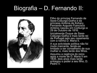 Biografia – D. Fernando II: Filho do príncipe Fernando de Saxe-Coburgo-Gotha e da princesa Antónia de Kohary, Fernando Augusto Francisco António nasceu em Corburgo a 29 de Outubro de 1816.  Inicialmente Duque de Saxe-Coburgo-Gotha e mais tarde rei de Portugal pelo seu casamento com a rainha D. Maria II. A sua actividade política não foi muito marcante, tendo-se limitado a ser conselheiro de sua mulher e, mais tarde dos filhos. Assumiu a regência do reino após a morte de D. Maria II em 1835. dois anos mais tarde entregou o poder a seu filho, D. Pedro V. 