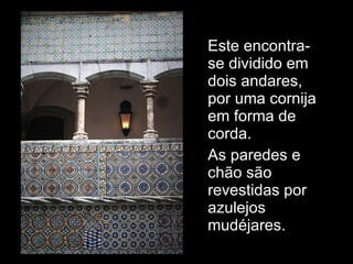 Este encontra-se dividido em dois andares, por uma cornija em forma de corda. As paredes e chão são revestidas por azulejos mudéjares. 