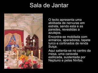 Sala de Jantar O tecto apresenta uma abóbada de nervuras em estrela, sendo esta e as paredes, revestidas a azulejos. Encontra-se mobilada com armários, aparadores, tapete turco e cortinados de renda Suiça. Aqui salienta-se no centro da mesa, uma caravela estilizada, sustentada por Neptuno e pelas Ninfas. 