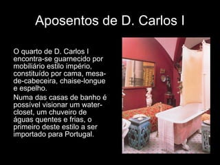 Aposentos de D. Carlos I O quarto de D. Carlos I encontra-se guarnecido por mobiliário estilo império, constituído por cama, mesa-de-cabeceira, chaise-longue e espelho.  Numa das casas de banho é possível visionar um water-closet, um chuveiro de águas quentes e frias, o primeiro deste estilo a ser importado para Portugal.  
