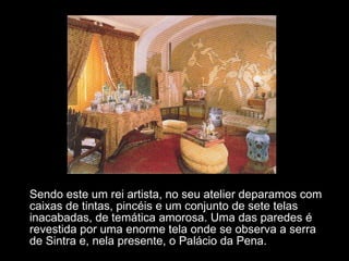 Sendo este um rei artista, no seu atelier deparamos com caixas de tintas, pincéis e um conjunto de sete telas inacabadas, de temática amorosa. Uma das paredes é revestida por uma enorme tela onde se observa a serra de Sintra e, nela presente, o Palácio da Pena. 