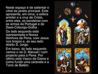 Neste espaço é de salientar o vitral da janela principal. Este apresenta, em cima, a esfera armilar e a cruz de Cristo, entre eles, as bandeiras com as armas de Portugal e de Saxe-Coburgo-Gotha . Do lado esquerdo está representada a Nossa Senhora da Pena, com Jesus nos braços e, ao seu lado direito S. Jorge. Em baixo, do lado esquerdo vemos o rei D. Manuel I com  projecto para a Pena. Por último está Vasco da Gama e como fundo uma caravela e a Torre de Belém. 