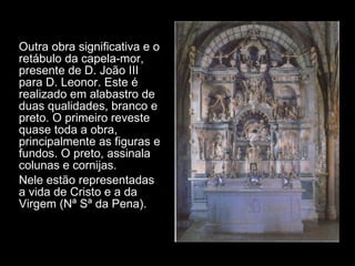 Outra obra significativa e o retábulo da capela-mor, presente de D. João III para D. Leonor. Este é realizado em alabastro de duas qualidades, branco e preto. O primeiro reveste quase toda a obra, principalmente as figuras e fundos. O preto, assinala colunas e cornijas. Nele estão representadas a vida de Cristo e a da Virgem (Nª Sª da Pena).  