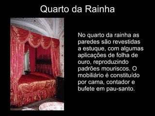 Quarto da Rainha No quarto da rainha as paredes são revestidas a estuque, com algumas aplicações de folha de ouro, reproduzindo padrões mouriscos. O mobiliário é constituído por cama, contador e bufete em pau-santo. 