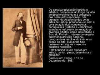 De elevada educação literária e artística, dedicou-se ao longo da vida ao desenvolvimento e à protecção das belas-artes nacionais. Foi protector da Academia das belas-artes de Lisboa, preocupou-se com a conservação dos monumentos portugueses (Batalha e Jerónimos), exerceu o mecenato em relação a diversos artistas, como Columbano e Bordalo Pinheiro. Interessou-se pelo património artístico nacional, comprando e recolhendo inúmeras peças de arte, que ainda hoje ornamentam alguns museus e palácios nacionais. Este príncipe foi ele próprio um artista, cantor, pintor, desenhista e gravador. Faleceu em Lisboa, a 15 de Dezembro de 1885. 