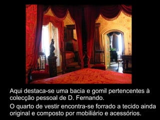 Aqui destaca-se uma bacia e gomil pertencentes à colecção pessoal de D. Fernando. O quarto de vestir encontra-se forrado a tecido ainda original e composto por mobiliário e acessórios. 