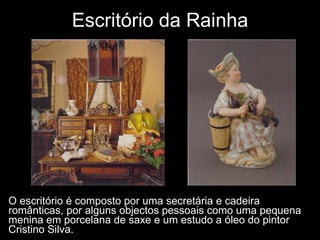 O escritório é composto por uma secretária e cadeira românticas, por alguns objectos pessoais como uma pequena menina em porcelana de saxe e um estudo a óleo do pintor Cristino Silva.  Escritório da Rainha 