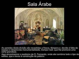 Sala Árabe As paredes desta divisão são revestidas a fresco, têmpera e, devido à falta de espaço e desprovida monumentalidade, trompe l’oeil, que lhe promove uma certa grandeza.  Aqui encontramos o exotismo de D. Fernando, onde ele combina todo o tipo de estilos, que o levou à construção do palácio.  