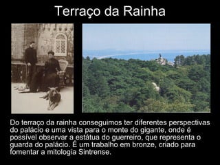 Terraço da Rainha Do terraço da rainha conseguimos ter diferentes perspectivas do palácio e uma vista para o monte do gigante, onde é possível observar a estátua do guerreiro, que representa o guarda do palácio. É um trabalho em bronze, criado para fomentar a mitologia Sintrense. 