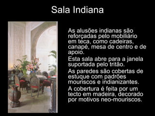 Sala Indiana As alusões indianas são reforçadas pelo mobiliário em teca, como cadeiras, canapé, mesa de centro e de apoio.  Esta sala abre para a janela suportada pelo tritão. As paredes são cobertas de estuque com padrões mouriscos e indianizantes. A cobertura é feita por um tecto em madeira, decorado por motivos neo-mouriscos. 