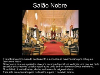 Salão Nobre Era utilizado como sala de acolhimento e encontra-se ornamentada por estuques brancos e rosas. Desenvolve nas suas paredes diversos campos decorativos verticais, em que, na parte superior encontramos cartelas quadradas onde se inscrevem rosáceas em relevo. O mobiliário é variadíssimo, destacando-se o de origem indiana.  Esta sala era orientada para os faustos e para o convívio íntimo. 