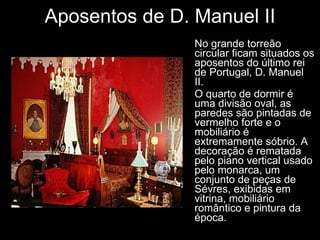 Aposentos de D. Manuel II No grande torreão circular ficam situados os aposentos do último rei de Portugal, D. Manuel II. O quarto de dormir é uma divisão oval, as paredes são pintadas de vermelho forte e o mobiliário é extremamente sóbrio. A decoração é rematada pelo piano vertical usado pelo monarca, um conjunto de peças de Sévres, exibidas em vitrina, mobiliário romântico e pintura da época. 