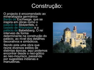 Construção: O projecto é encomendado ao mineralogista germânico  Barão de  Eschwege , que se inspira em obras como o  palácio de  Stolzenfels , o  castelo de  Rheinstein   e o  palácio de  Babelsberg . O rei interveio de forma determinante na construção do palácio, ao nível dos detalhes decorativos e simbólicos. Sendo esta uma obra que reúne diversos estilos de distintas épocas, aqui podemos encontrar desde o neo-gótico ao neo-mourisco, passando por sugestões indianas e manuelinas. 