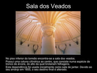 Sala dos Veados No piso inferior do torreão encontra-se a sala dos veados. Possui uma coluna cilíndrica ao centro, que consiste numa espécie de tronco de árvore, do alto da qual brotariam folhagens.  Esta dependência foi usada inicialmente como sala de jantar. Devido ao seu arranjo em 1855, o seu destino final é alterado.  