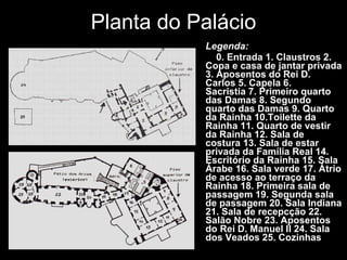 Planta do Palácio Legenda:      0. Entrada 1. Claustros 2. Copa e casa de jantar privada 3. Aposentos do Rei D. Carlos 5. Capela 6. Sacristia 7. Primeiro quarto das Damas 8. Segundo quarto das Damas 9. Quarto da Rainha 10.Toilette da Rainha 11. Quarto de vestir da Rainha 12. Sala de costura 13. Sala de estar privada da Família Real 14. Escritório da Rainha 15. Sala Árabe 16. Sala verde 17. Átrio de acesso ao terraço da Rainha 18. Primeira sala de passagem 19. Segunda sala de passagem 20. Sala Indiana 21. Sala de recepcção 22. Salão Nobre 23. Aposentos do Rei D. Manuel II 24. Sala dos Veados 25. Cozinhas 