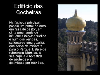 Edifício das Cocheiras Na fachada principal, possui um portal de arco em “asa de cesto”, em cima uma janela de influência neo-manuelina e num dos vértices, salienta-se uma guarita, que serve de minarete para o Parque. Esta é de referência islâmica, a sua cúpula é revestida de azulejos e é delimitada por merlões. 