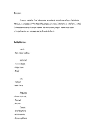 Sinopse:
O nosso trabalho final irá retratar através de vinte fotografias o Palácio de
Mateus, localizado em Vila Real. O qual possui belezas interiores e exteriores, estas
últimas serão as quais a que iremos dar mais atenção pois iremo-nos focar
principalmente nas paisagens e jardins deste local.
Guião técnico:
Local:
- Palácio de Mateus
Material:
- Canon 500D
- Objectivas
- Tripé
Luz:
- natural
- semflash
Ângulos:
- Contra-picado
- Normal
- Picado
Planos:
- Grande plano
- Plano médio
- Primeiro Plano
 