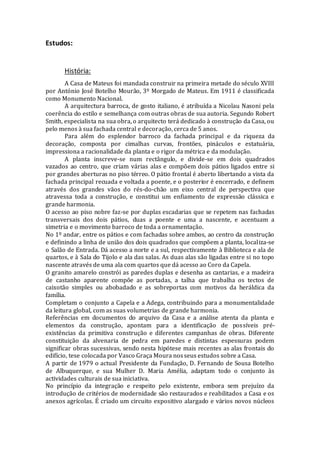 Estudos:
História:
A Casa de Mateus foi mandada construir na primeira metade do século XVIII
por António José Botelho Mourão, 3º Morgado de Mateus. Em 1911 é classificada
como Monumento Nacional.
A arquitectura barroca, de gosto italiano, é atribuída a Nicolau Nasoni pela
coerência do estilo e semelhança com outras obras de sua autoria. Segundo Robert
Smith, especialista na sua obra, o arquitecto terá dedicado à construção da Casa, ou
pelo menos à sua fachada central e decoração, cerca de 5 anos.
Para além do esplendor barroco da fachada principal e da riqueza da
decoração, composta por cimalhas curvas, frontões, pináculos e estatuária,
impressiona a racionalidade da planta e o rigor da métrica e da modulação.
A planta inscreve-se num rectângulo, e divide-se em dois quadrados
vazados ao centro, que criam várias alas e compõem dois pátios ligados entre si
por grandes aberturas no piso térreo. O pátio frontal é aberto libertando a vista da
fachada principal recuada e voltada a poente, e o posterior é encerrado, e definem
através dos grandes vãos do rés-do-chão um eixo central de perspectiva que
atravessa toda a construção, e constitui um enfiamento de expressão clássica e
grande harmonia.
O acesso ao piso nobre faz-se por duplas escadarias que se repetem nas fachadas
transversais dos dois pátios, duas a poente e uma a nascente, e acentuam a
simetria e o movimento barroco de toda a ornamentação.
No 1º andar, entre os pátios e com fachadas sobre ambos, ao centro da construção
e definindo a linha de união dos dois quadrados que compõem a planta, localiza-se
o Salão de Entrada. Dá acesso a norte e a sul, respectivamente à Biblioteca e ala de
quartos, e à Sala do Tijolo e ala das salas. As duas alas são ligadas entre si no topo
nascente através de uma ala com quartos que dá acesso ao Coro da Capela.
O granito amarelo constrói as paredes duplas e desenha as cantarias, e a madeira
de castanho aparente compõe as portadas, a talha que trabalha os tectos de
caixotão simples ou abobadado e as sobreportas com motivos da heráldica da
família.
Completam o conjunto a Capela e a Adega, contribuindo para a monumentalidade
da leitura global, com as suas volumetrias de grande harmonia.
Referências em documentos do arquivo da Casa e a análise atenta da planta e
elementos da construção, apontam para a identificação de possíveis pré-
existências da primitiva construção e diferentes campanhas de obras. Diferente
constituição da alvenaria de pedra em paredes e distintas espessuras podem
significar obras sucessivas, sendo nesta hipótese mais recentes as alas frontais do
edifício, tese colocada por Vasco Graça Moura nosseus estudos sobre a Casa.
A partir de 1979 o actual Presidente da Fundação, D. Fernando de Sousa Botelho
de Albuquerque, e sua Mulher D. Maria Amélia, adaptam todo o conjunto às
actividades culturais de sua iniciativa.
No princípio da integração e respeito pelo existente, embora sem prejuízo da
introdução de critérios de modernidade são restaurados e reabilitados a Casa e os
anexos agrícolas. É criado um circuito expositivo alargado e vários novos núcleos
 