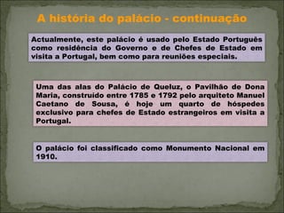 A história do palácio - continuação Actualmente, este palácio é usado pelo Estado Português como residência do Governo e de Chefes de Estado em visita a Portugal, bem como para reuniões especiais.  Uma das alas do Palácio de Queluz, o Pavilhão de Dona Maria, construído entre 1785 e 1792 pelo arquiteto Manuel Caetano de Sousa, é hoje um quarto de hóspedes exclusivo para chefes de Estado estrangeiros em visita a Portugal. O palácio foi classificado como Monumento Nacional em 1910. 